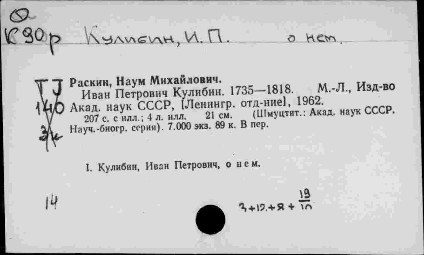 ﻿о Келл.
Раскин, Наум Михайлович.	Ичп-во
Иван Петрович Кулибин. 1735—1в18	М 'Л- Изд в0
Акал наук СССР, [Ленингр. отд-нне], 19Ь2.
207 с силлл 4 л. илл. 21 см.	(Шмуцтит.: Акад, наук СССР.
Науч.-биогр. серия). 7.000 экз. 89 к. В пер.
I. Кулибин, Иван Петрович, о нем.
19
